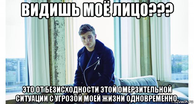 видишь моё лицо??? это от безисходности этой омерзительной ситуации с угрозой моей жизни одновременно.