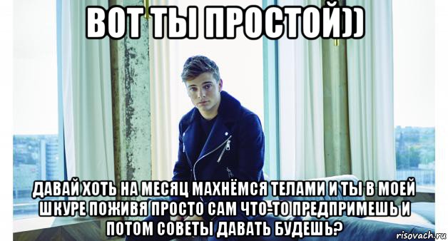 вот ты простой)) давай хоть на месяц махнёмся телами и ты в моей шкуре поживя просто сам что-то предпримешь и потом советы давать будешь?