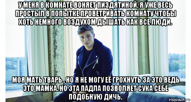 у меня в комнате воняет пиздятиной. я уже весь простыл в попытке проветривать комнату чтобы хоть немного воздухом дышать как все люди. моя мать тварь , но я не могу её грохнуть за это ведь это мамка. но эта падла позволяет сука себе подобную дичь.