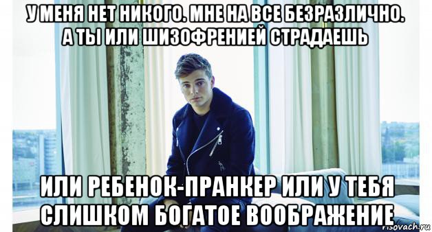 у меня нет никого. мне на все безразлично. а ты или шизофренией страдаешь или ребенок-пранкер или у тебя слишком богатое воображение