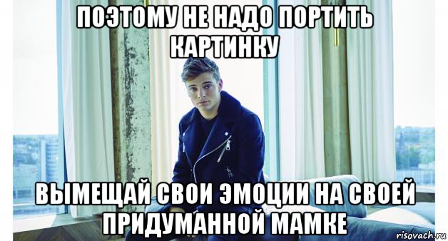 поэтому не надо портить картинку вымещай свои эмоции на своей придуманной мамке