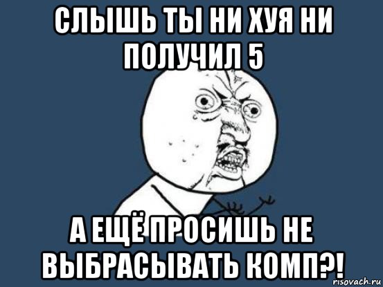 слышь ты ни хуя ни получил 5 а ещё просишь не выбрасывать комп?!, Мем Ну почему