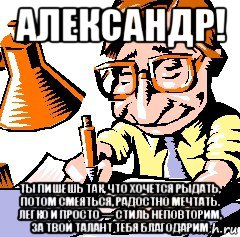 александр! ты пишешь так, что хочется рыдать, потом смеяться, радостно мечтать. легко и просто — стиль неповторим, за твой талант тебя благодарим, Мем писатель
