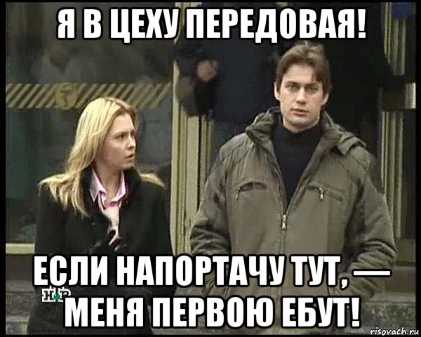 я в цеху передовая! если напортачу тут, — меня первою ебут!
