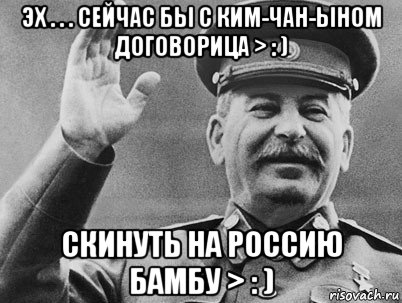 эх . . . сейчас бы с ким-чан-ыном догоbорица > : ) скинуть на россию бамбу > : )