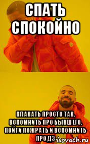 спать спокойно плакать просто так, вспомнить про бывшего, пойти пожрать и вспомнить про дз