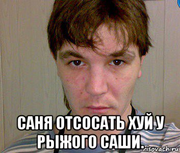  саня отсосать хуй у рыжого саши.