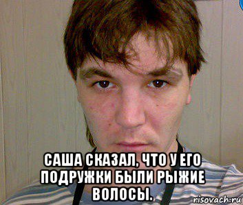  саша сказал, что у его подружки были рыжие волосы.