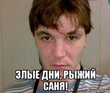  злые дни, рыжий саня!