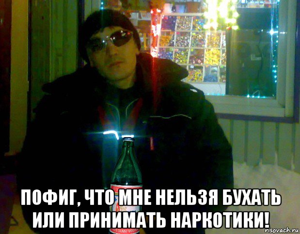  пофиг, что мне нельзя бухать или принимать наркотики!