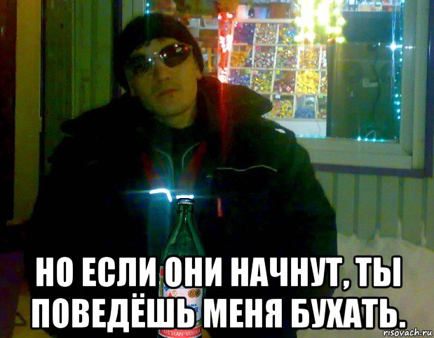  но если они начнут, ты поведёшь меня бухать.