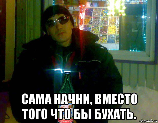  сама начни, вместо того что бы бухать.