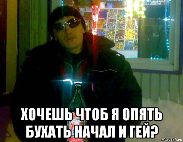  хочешь чтоб я опять бухать начал и гей?