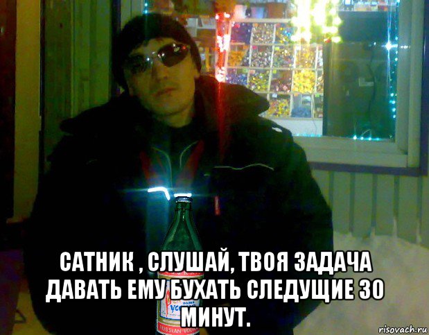  сатник , слушай, твоя задача давать ему бухать следущие 30 минут.