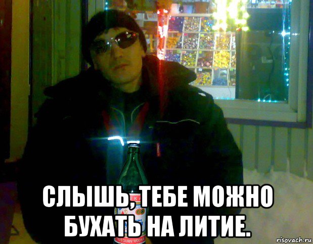  слышь, тебе можно бухать на литие.