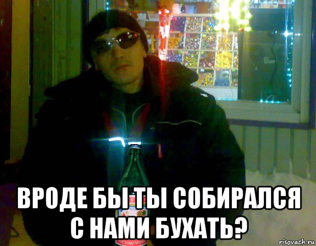  вроде бы ты собирался с нами бухать?