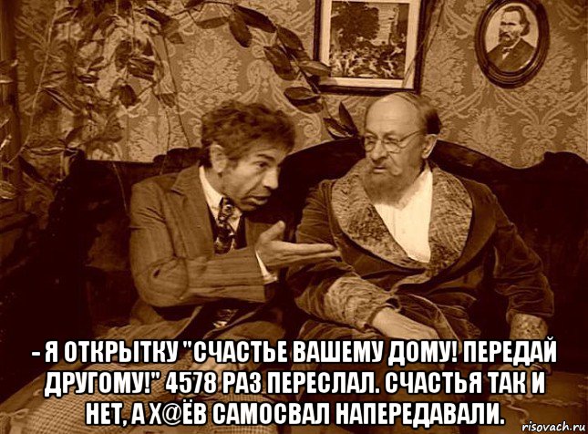  - я открытку "счастье вашему дому! передай другому!" 4578 раз переслал. счастья так и нет, а х@ёв самосвал напередавали.