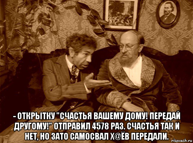  - открытку "счастья вашему дому! передай другому!" отправил 4578 раз. счастья так и нет, но зато самосвал х@ёв передали.