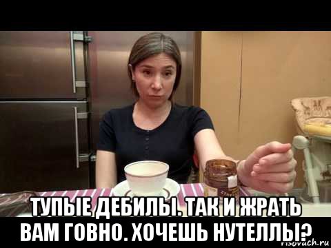  тупые дебилы. так и жрать вам говно. хочешь нутеллы?