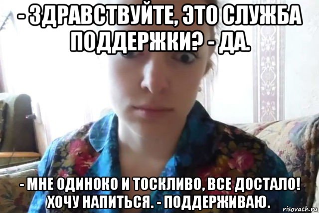 - здравствуйте, это служба поддержки? - да. - мне одиноко и тоскливо, все достало! хочу напиться. - поддерживаю.