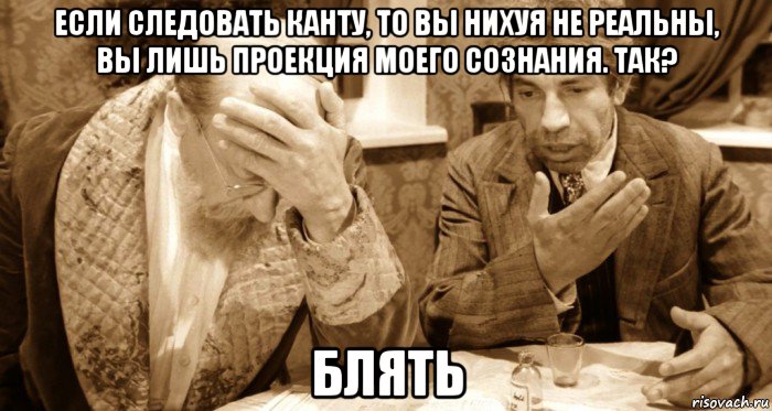 если следовать канту, то вы нихуя не реальны, вы лишь проекция моего сознания. так? блять