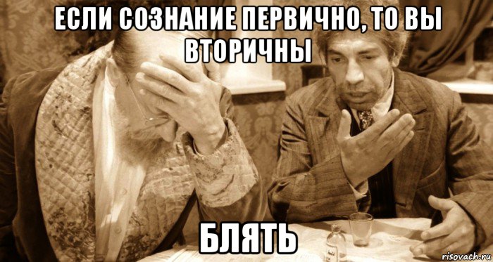 если сознание первично, то вы вторичны блять