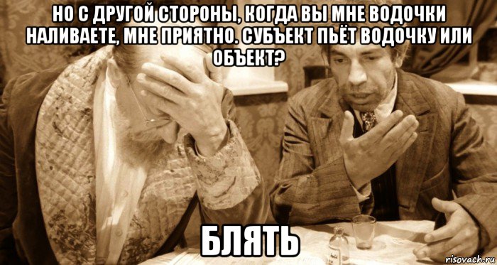 но с другой стороны, когда вы мне водочки наливаете, мне приятно. субъект пьёт водочку или объект? блять