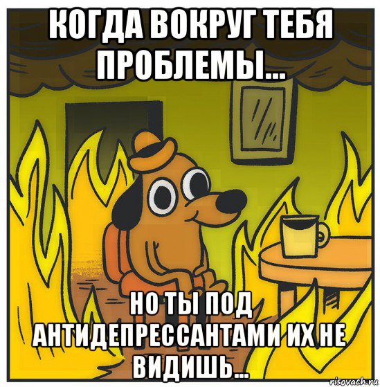 когда вокруг тебя проблемы... но ты под антидепрессантами их не видишь...