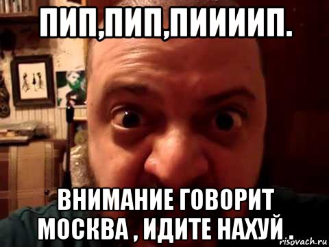 пип,пип,пиииип. внимание говорит москва , идите нахуй .