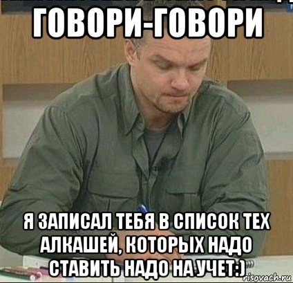 говори-говори я записал тебя в список тех алкашей, которых надо ставить надо на учет:)