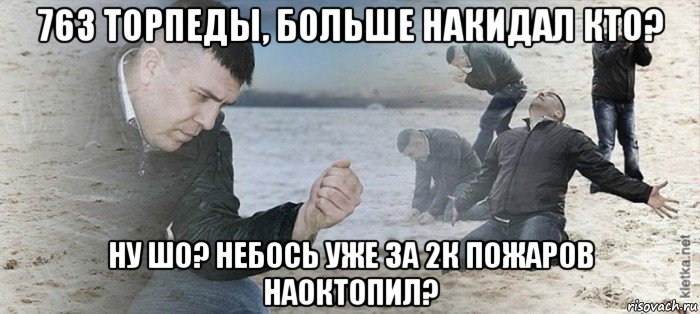 763 торпеды, больше накидал кто? ну шо? небось уже за 2к пожаров наоктопил?