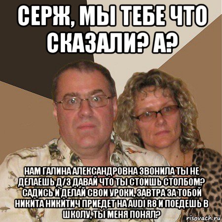 серж, мы тебе что сказали? а? нам галина александровна звонила ты не делаешь д/з давай что ты стоишь столбом? садись и делай свои уроки, завтра за тобой никита никитич приедет на audi r8 и поедешь в школу, ты меня понял?, Мем  Злые родители