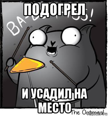 подогрел и усадил на место