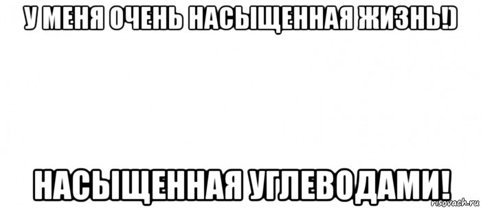 у меня очень насыщенная жизнь!) насыщенная углеводами!