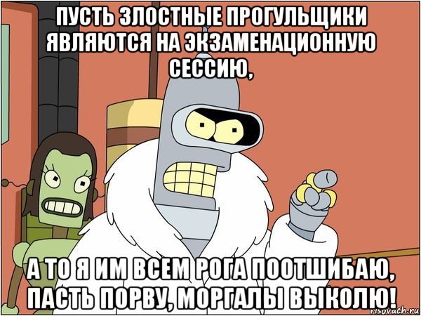 пусть злостные прогульщики являются на экзаменационную сессию, а то я им всем рога поотшибаю, пасть порву, моргалы выколю!, Мем Бендер