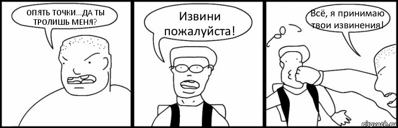 ОПЯТЬ ТОЧКИ...ДА ТЫ ТРОЛИШЬ МЕНЯ? Извини пожалуйста! Всё, я принимаю твои извинения!