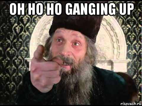 oh ho ho ganging up 