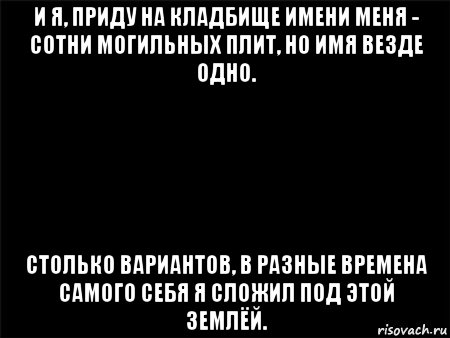 и я, приду на кладбище имени меня - сотни могильных плит, но имя везде одно. столько вариантов, в разные времена самого себя я сложил под этой землёй., Мем Черный фон