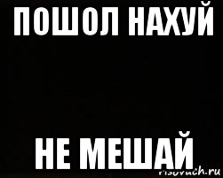 пошол нахуй не мешай