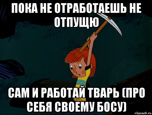 пока не отработаешь не отпущю сам и работай тварь (про себя своему босу)