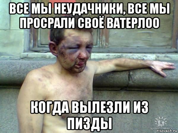 все мы неудачники, все мы просрали своё ватерлоо когда вылезли из пизды