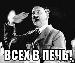  всех в печь!