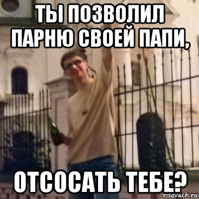 ты позволил парню своей папи, отсосать тебе?