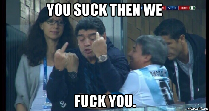 you suck then we fuck you.