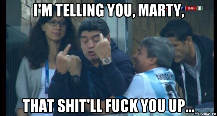i'm telling you, marty, that shit'll fuck you up...