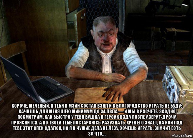 короче, меченый, я тебя в мэйн состав взял и в благородство играть не буду: качнешь для меня шею минимум до 34 лвла — и мы в расчете. заодно посмотрим, как быстро у тебя башка в героик бзда после азерит-дроча прояснится. а по твоей теме постараюсь разузнать. хрен его знает, на кой ляд тебе этот спек сдался, но я в чужие дела не лезу, хочешь играть, значит есть за что…