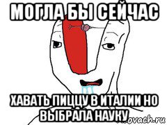 могла бы сейчас хавать пиццу в италии но выбрала науку
