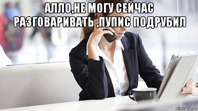 алло,не могу сейчас разговаривать ,пупис подрубил 