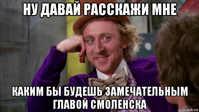 ну давай расскажи мне каким бы будешь замечательным главой смоленска, Мем Ну давай расскажи (Вилли Вонка)