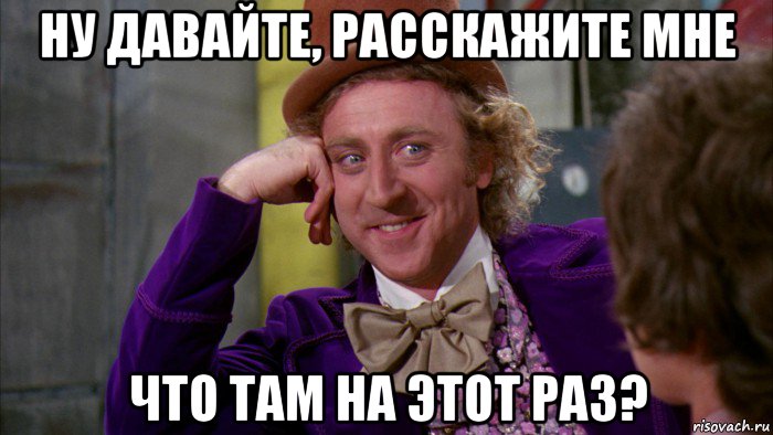 ну давайте, расскажите мне что там на этот раз?, Мем Ну давай расскажи (Вилли Вонка)